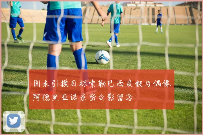 国米引援目标索勒巴西度假与偶像阿德里亚诺亲密合影留念