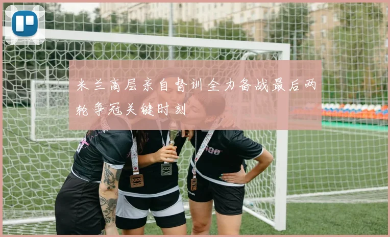 米兰高层亲自督训全力备战最后两轮争冠关键时刻