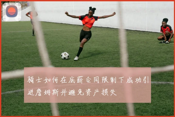 骑士如何在底薪合同限制下成功引进詹姆斯并避免资产损失