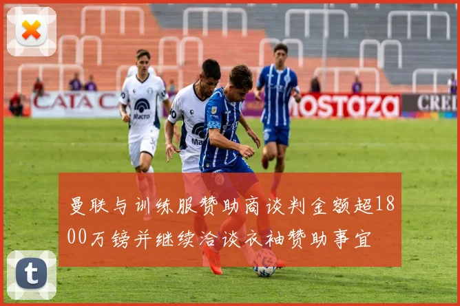 曼联与训练服赞助商谈判金额超1800万镑并继续洽谈衣袖赞助事宜