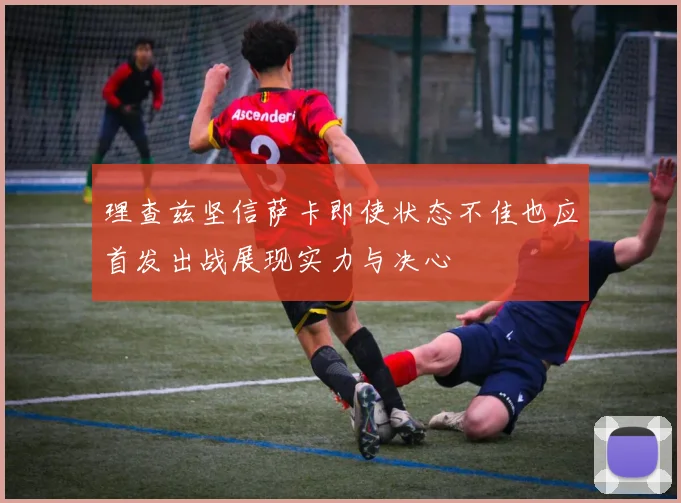 理查兹坚信萨卡即使状态不佳也应首发出战展现实力与决心