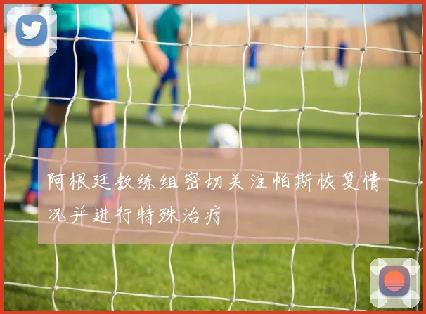 阿根廷教练组密切关注帕斯恢复情况并进行特殊治疗