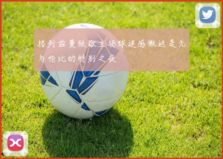 格列兹曼致敬主场球迷感慨这是无与伦比的特别之夜
