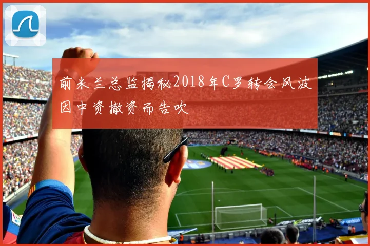 前米兰总监揭秘2018年C罗转会风波因中资撤资而告吹