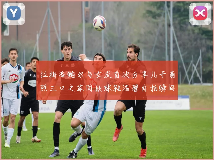 拉梅洛鲍尔与女友首次分享儿子萌照三口之家同款球鞋温馨自拍瞬间