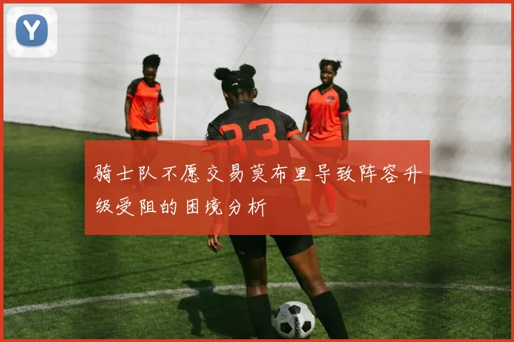 骑士队不愿交易莫布里导致阵容升级受阻的困境分析