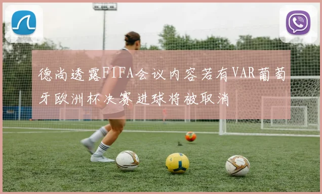 德尚透露FIFA会议内容若有VAR葡萄牙欧洲杯决赛进球将被取消