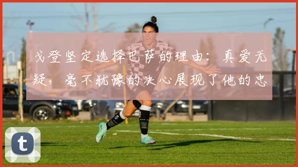戈登坚定选择巴萨的理由：真爱无疑，毫不犹豫的决心展现了他的忠诚