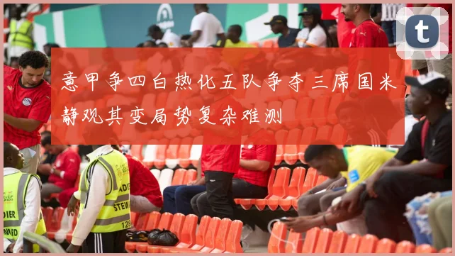 意甲争四白热化五队争夺三席国米静观其变局势复杂难测