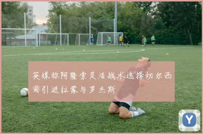 英媒称阿隆索灵活战术选择切尔西或引进拉蒙与罗杰斯