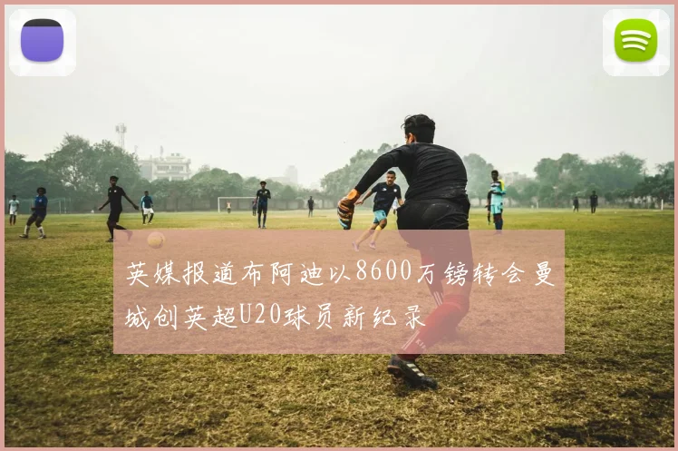 英媒报道布阿迪以8600万镑转会曼城创英超U20球员新纪录