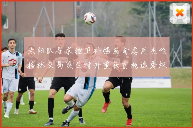 太阳队寻求控卫补强或考虑用杰伦格林交易莫兰特并重获首轮选秀权