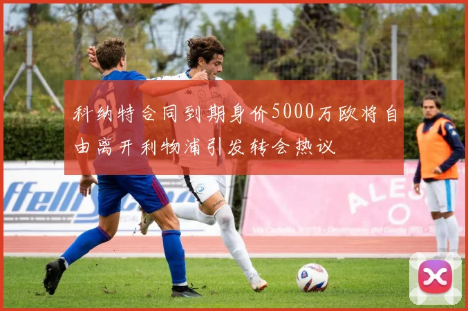 科纳特合同到期身价5000万欧将自由离开利物浦引发转会热议