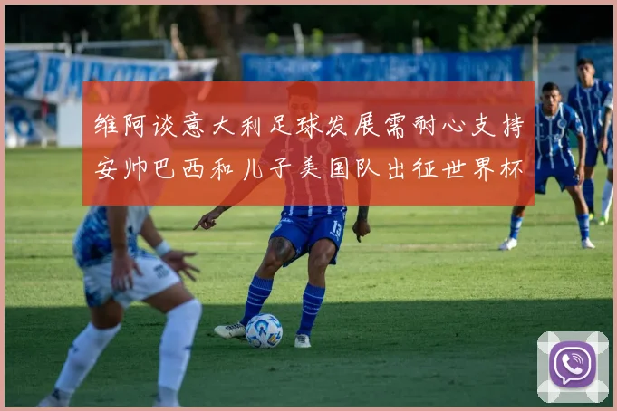 维阿谈意大利足球发展需耐心支持安帅巴西和儿子美国队出征世界杯