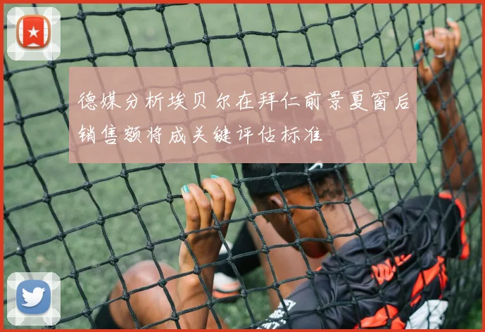 德媒分析埃贝尔在拜仁前景夏窗后销售额将成关键评估标准