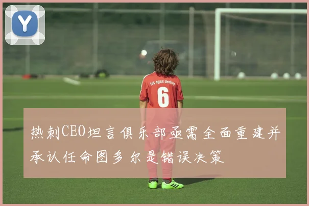 热刺CEO坦言俱乐部亟需全面重建并承认任命图多尔是错误决策