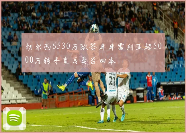 切尔西6530万欧签库库雷利亚超5000万转手皇马是否回本