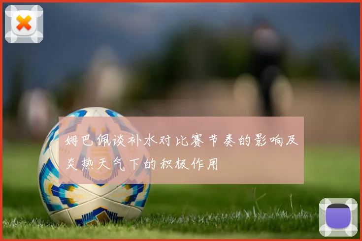 姆巴佩谈补水对比赛节奏的影响及炎热天气下的积极作用