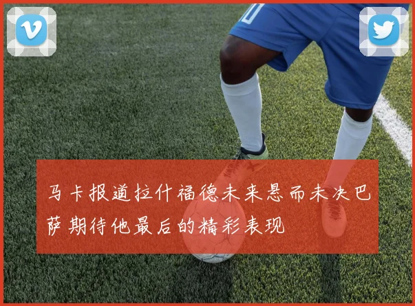 马卡报道拉什福德未来悬而未决巴萨期待他最后的精彩表现