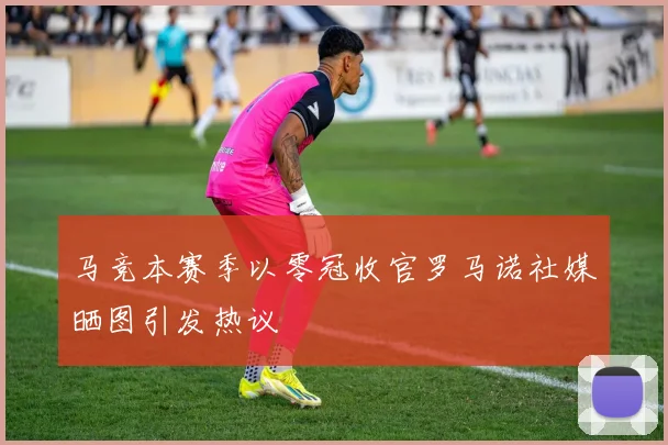 马竞本赛季以零冠收官罗马诺社媒晒图引发热议