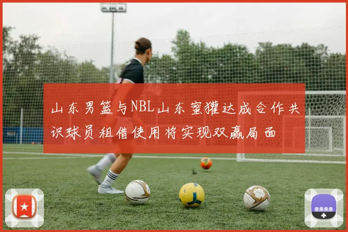 山东男篮与NBL山东蜜獾达成合作共识球员租借使用将实现双赢局面