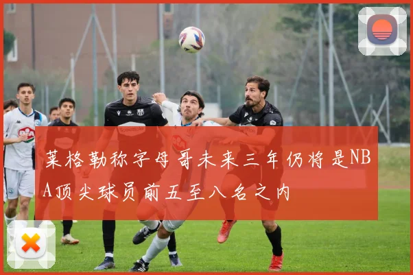 莱格勒称字母哥未来三年仍将是NBA顶尖球员前五至八名之内