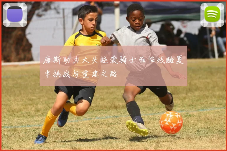 唐斯助力大头逆袭骑士面临残酷夏季挑战与重建之路