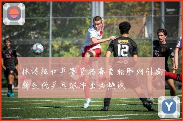林诗栋世乒赛资格赛首轮胜利引发新生代乒乓球冲击力热议